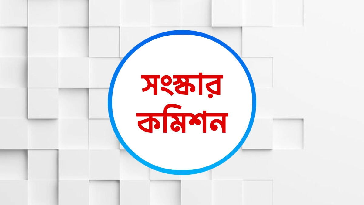 ছয় সংস্কার কমিশনের পূর্ণাঙ্গ প্রতিবেদন প্রকাশ আজ